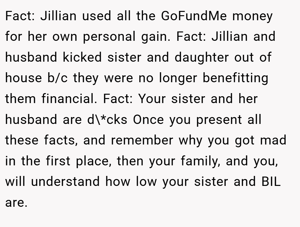 Fact: Jillian used all the GoFundMe money for her own personal gain. Fact: Jillian and husband kicked sister and daughter out of house b/c they were no longer benefitting them financial. Fact: Your sister and her husband are d\*cks Once you present all these facts, and remember why you got mad in the first place, then your family, and you, will understand how low your sister and BIL are.
