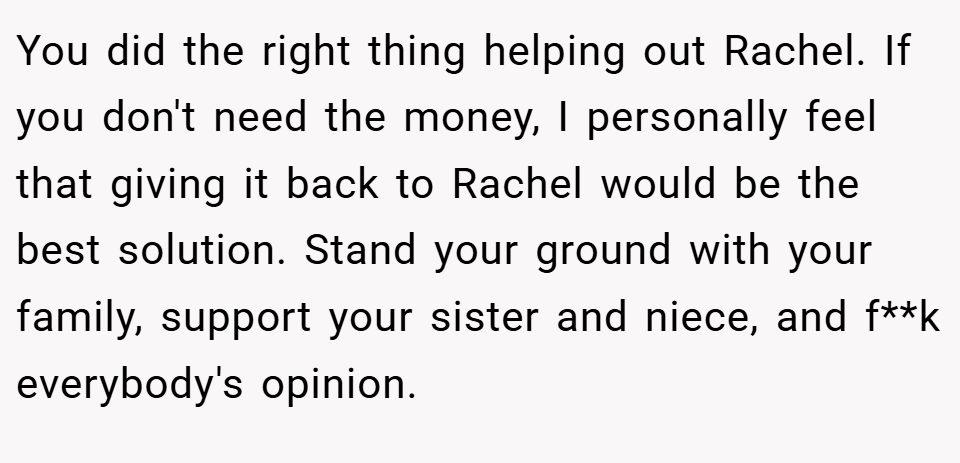 You did the right thing helping out Rachel. If you don't need the money, I personally feel that giving it back to Rachel would be the best solution. Stand your ground with your family, support your sister and niece, and f**k everybody's opinion.