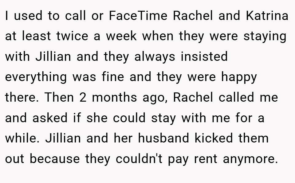 I used to call or FaceTime Rachel and Katrina at least twice a week when they were staying with Jillian and they always insisted everything was fine and they were happy there. Then 2 months ago, Rachel called me and asked if she could stay with me for a while. Jillian and her husband kicked them out because they couldn't pay rent anymore.