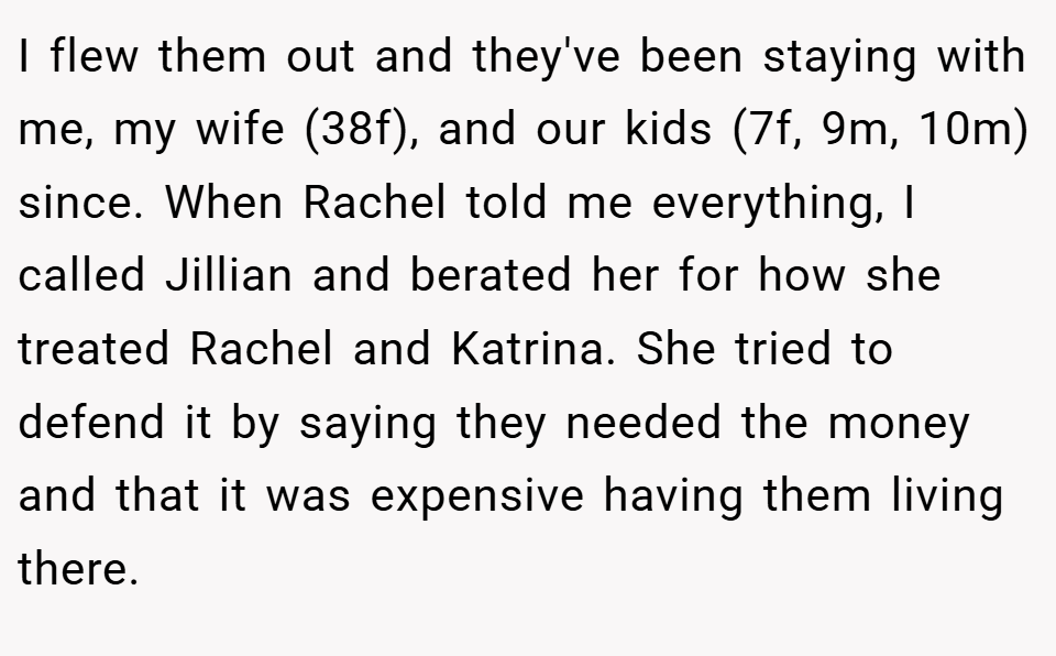 I flew them out and they've been staying with me, my wife (38f), and our kids (7f, 9m, 10m) since. When Rachel told me everything, I called Jillian and berated her for how she treated Rachel and Katrina. She tried to defend it by saying they needed the money and that it was expensive having them living there.