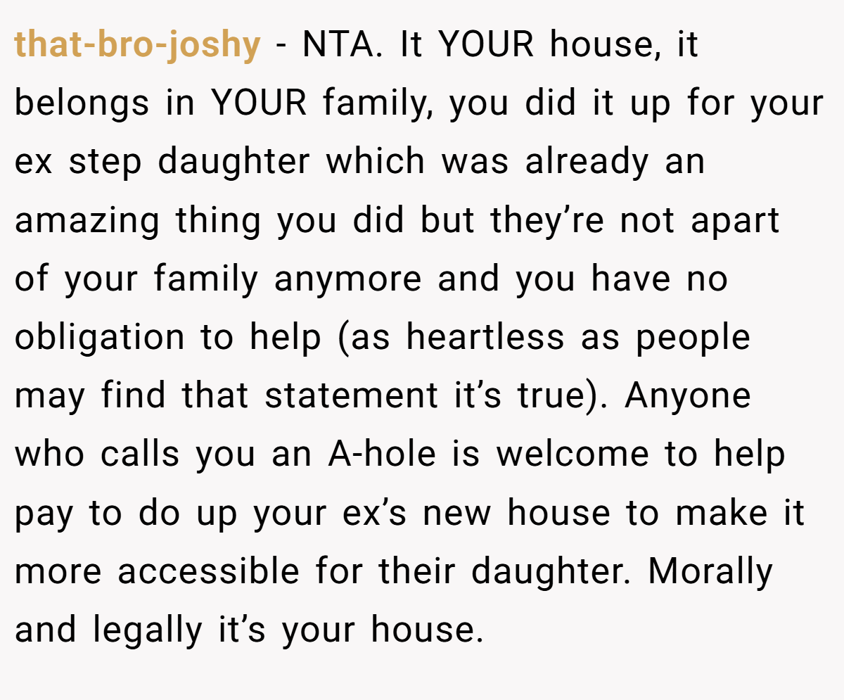 that-bro-joshy − NTA. It YOUR house, it belongs in YOUR family, you did it up for your ex step daughter which was already an amazing thing you did but they’re not apart of your family anymore and you have no obligation to help (as heartless as people may find that statement it’s true). Anyone who calls you an A-hole is welcome to help pay to do up your ex’s new house to make it more accessible for their daughter. Morally and legally it’s your house.