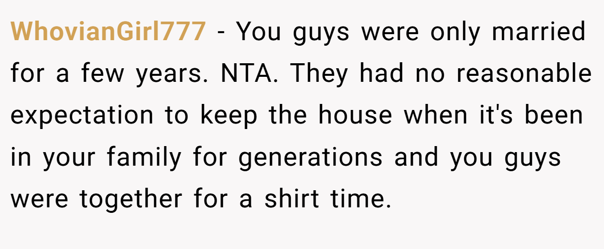 WhovianGirl777 − You guys were only married for a few years. NTA. They had no reasonable expectation to keep the house when it's been in your family for generations and you guys were together for a shirt time.