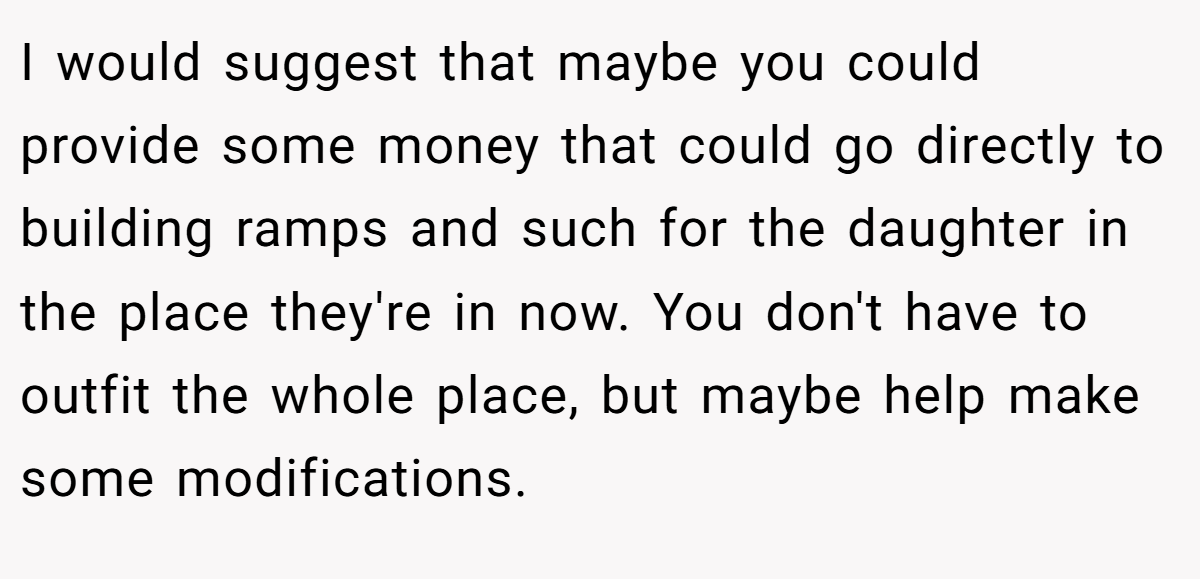 I would suggest that maybe you could provide some money that could go directly to building ramps and such for the daughter in the place they're in now. You don't have to outfit the whole place, but maybe help make some modifications.
