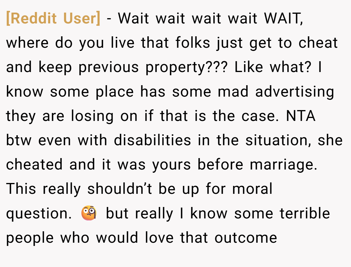 [Reddit User] − Wait wait wait wait WAIT, where do you live that folks just get to cheat and keep previous property??? Like what? I know some place has some mad advertising they are losing on if that is the case. NTA btw even with disabilities in the situation, she cheated and it was yours before marriage. This really shouldn’t be up for moral question. 🧐 but really I know some terrible people who would love that outcome