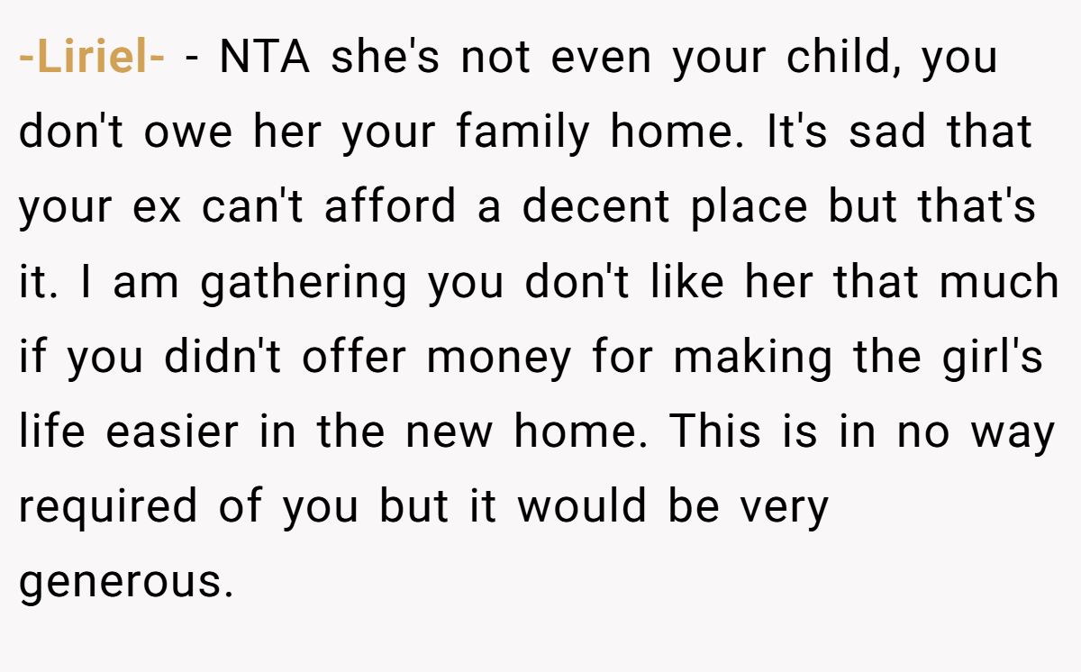 -Liriel- − NTA she's not even your child, you don't owe her your family home. It's sad that your ex can't afford a decent place but that's it. I am gathering you don't like her that much if you didn't offer money for making the girl's life easier in the new home. This is in no way required of you but it would be very generous.