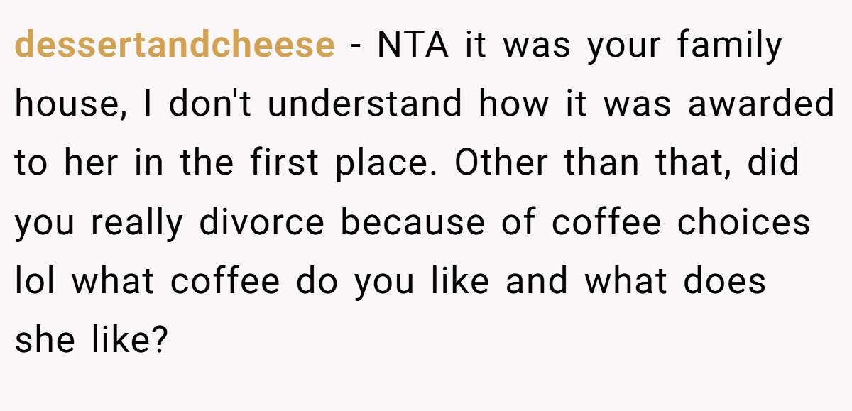 dessertandcheese − NTA it was your family house, I don't understand how it was awarded to her in the first place. Other than that, did you really divorce because of coffee choices lol what coffee do you like and what does she like?