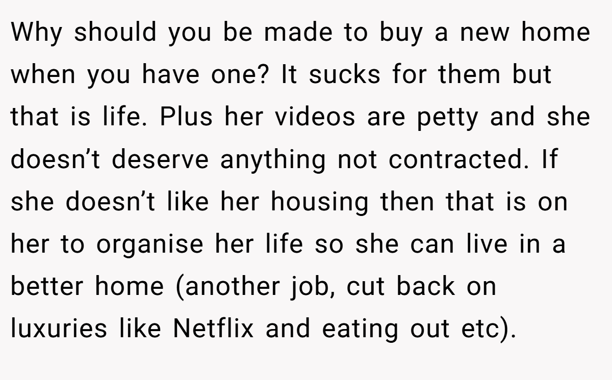 Why should you be made to buy a new home when you have one? It sucks for them but that is life. Plus her videos are petty and she doesn’t deserve anything not contracted. If she doesn’t like her housing then that is on her to organise her life so she can live in a better home (another job, cut back on luxuries like Netflix and eating out etc).