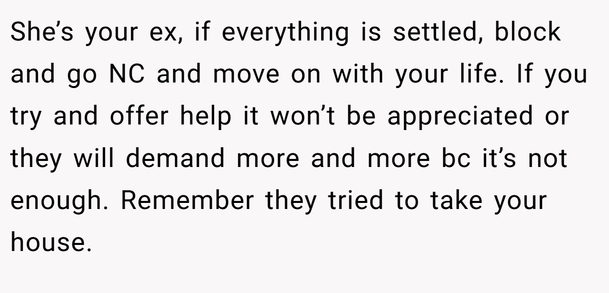 She’s your ex, if everything is settled, block and go NC and move on with your life. If you try and offer help it won’t be appreciated or they will demand more and more bc it’s not enough. Remember they tried to take your house.