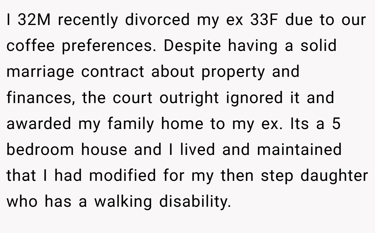 I 32M recently divorced my ex 33F due to our coffee preferences. Despite having a solid marriage contract about property and finances, the court outright ignored it and awarded my family home to my ex. Its a 5 bedroom house and I lived and maintained that I had modified for my then step daughter who has a walking disability.