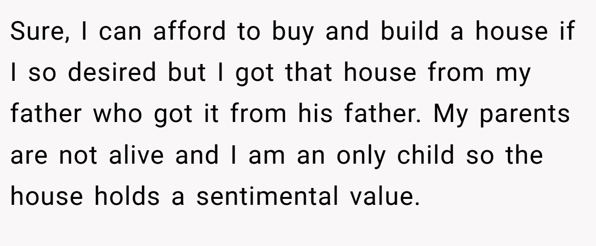 Sure, I can afford to buy and build a house if I so desired but I got that house from my father who got it from his father. My parents are not alive and I am an only child so the house holds a sentimental value.