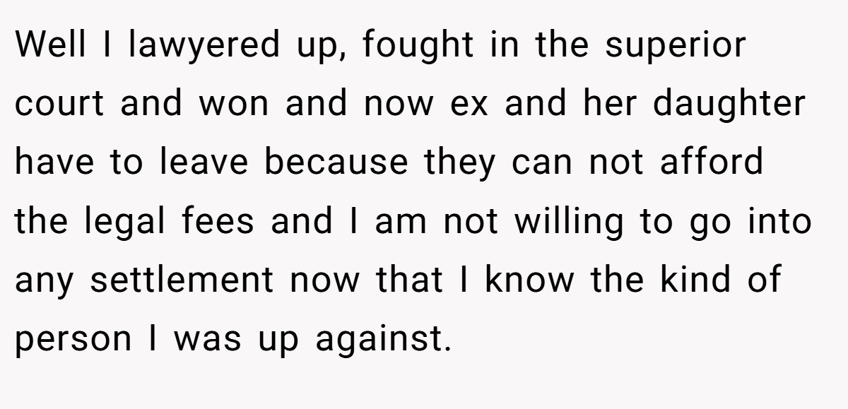 Well I lawyered up, fought in the superior court and won and now ex and her daughter have to leave because they can not afford the legal fees and I am not willing to go into any settlement now that I know the kind of person I was up against.