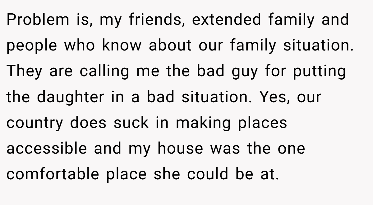 Problem is, my friends, extended family and people who know about our family situation. They are calling me the bad guy for putting the daughter in a bad situation. Yes, our country does suck in making places accessible and my house was the one comfortable place she could be at.