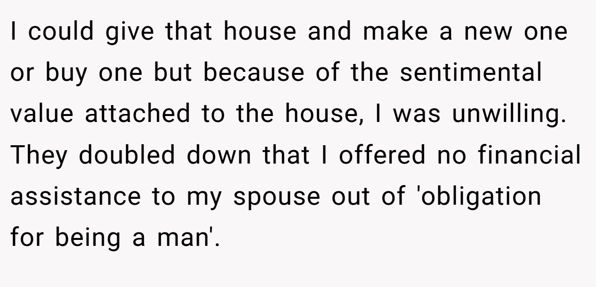 I could give that house and make a new one or buy one but because of the sentimental value attached to the house, I was unwilling. They doubled down that I offered no financial assistance to my spouse out of 'obligation for being a man'.
