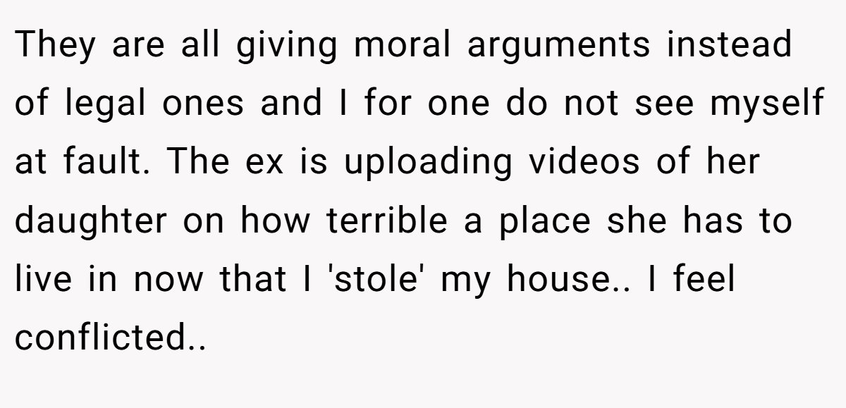 They are all giving moral arguments instead of legal ones and I for one do not see myself at fault. The ex is uploading videos of her daughter on how terrible a place she has to live in now that I 'stole' my house.. I feel conflicted.. ​
