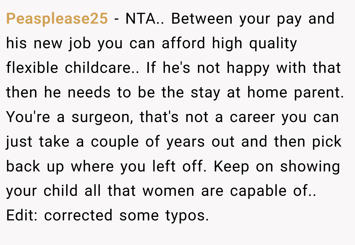Peasplease25 − NTA.. Between your pay and his new job you can afford high quality flexible childcare.. If he's not happy with that then he needs to be the stay at home parent. You're a surgeon, that's not a career you can just take a couple of years out and then pick back up where you left off. Keep on showing your child all that women are capable of.. Edit: corrected some typos.