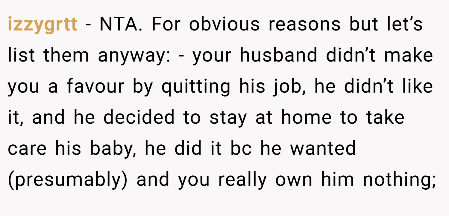 izzygrtt − NTA. For obvious reasons but let’s list them anyway: - your husband didn’t make you a favour by quitting his job, he didn’t like it, and he decided to stay at home to take care his baby, he did it bc he wanted (presumably) and you really own him nothing;