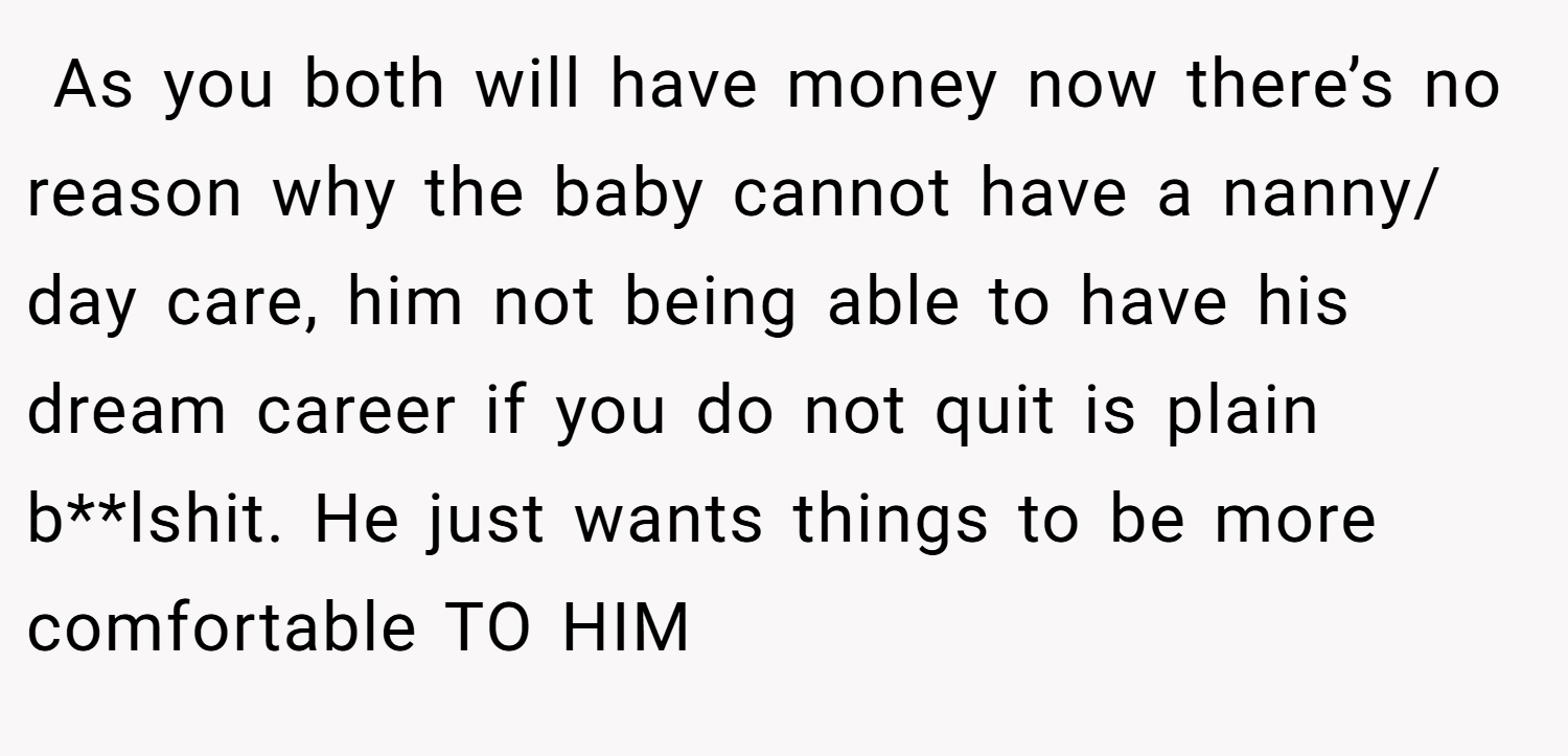  As you both will have money now there’s no reason why the baby cannot have a nanny/ day care, him not being able to have his dream career if you do not quit is plain b**lshit. He just wants things to be more comfortable TO HIM