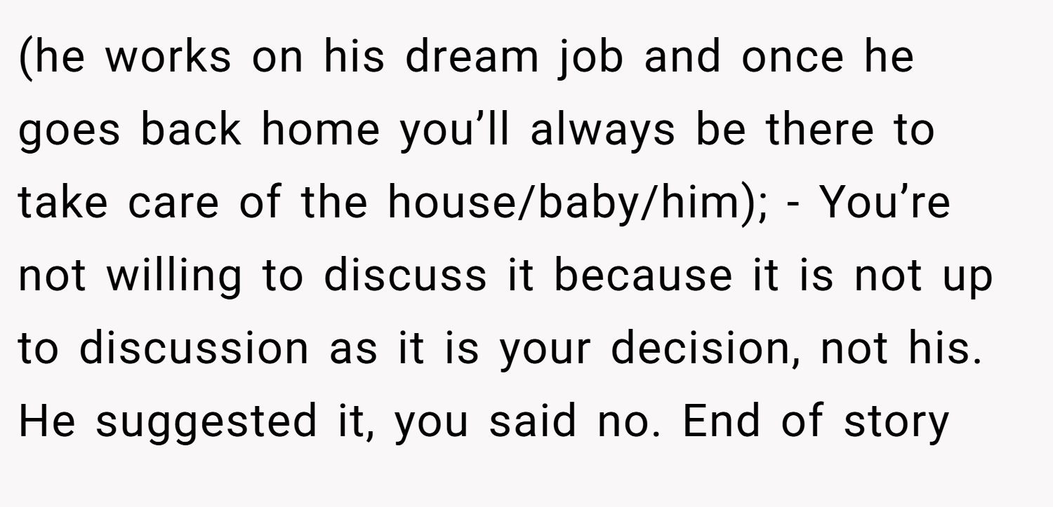 (he works on his dream job and once he goes back home you’ll always be there to take care of the house/baby/him); - You’re not willing to discuss it because it is not up to discussion as it is your decision, not his. He suggested it, you said no. End of story