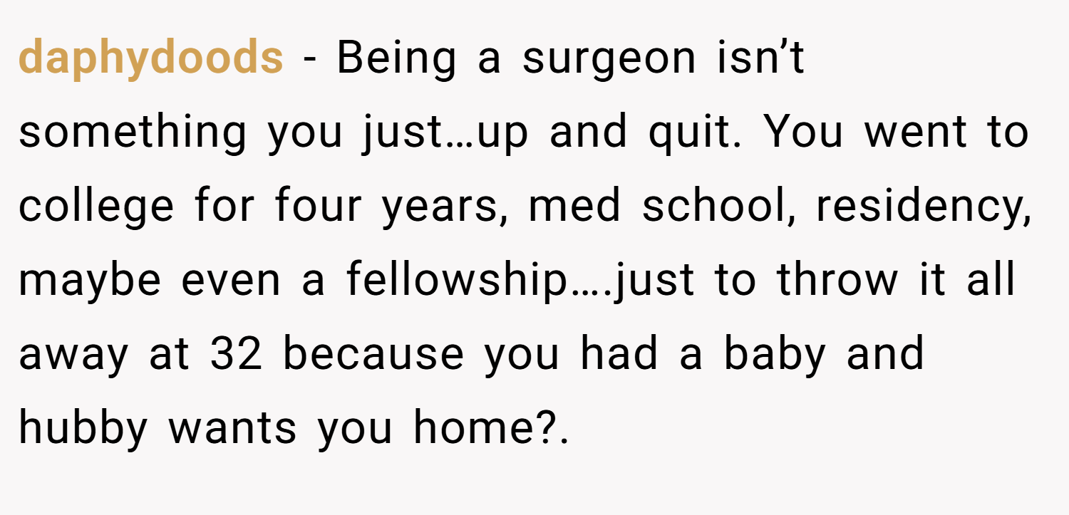 daphydoods − Being a surgeon isn’t something you just…up and quit. You went to college for four years, med school, residency, maybe even a fellowship….just to throw it all away at 32 because you had a baby and hubby wants you home?.
