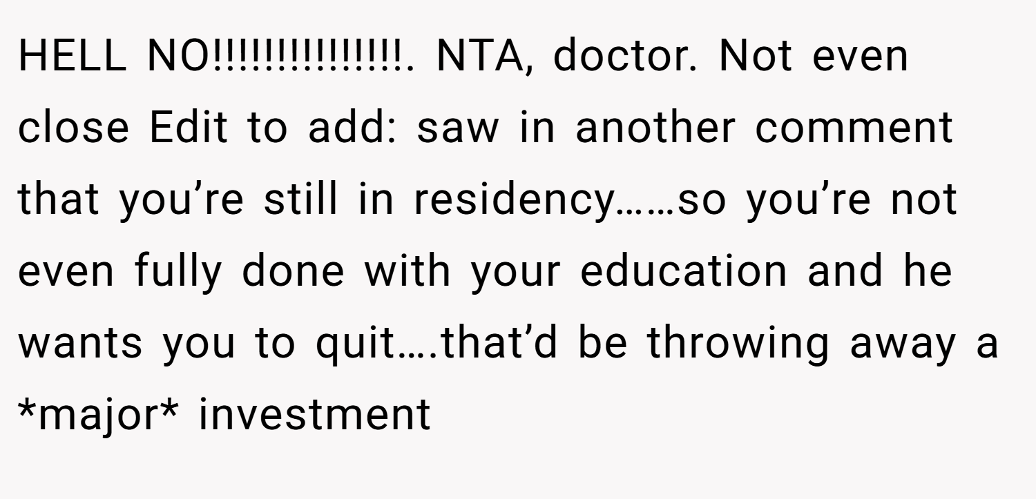 HELL NO!!!!!!!!!!!!!!!. NTA, doctor. Not even close Edit to add: saw in another comment that you’re still in residency……so you’re not even fully done with your education and he wants you to quit….that’d be throwing away a *major* investment