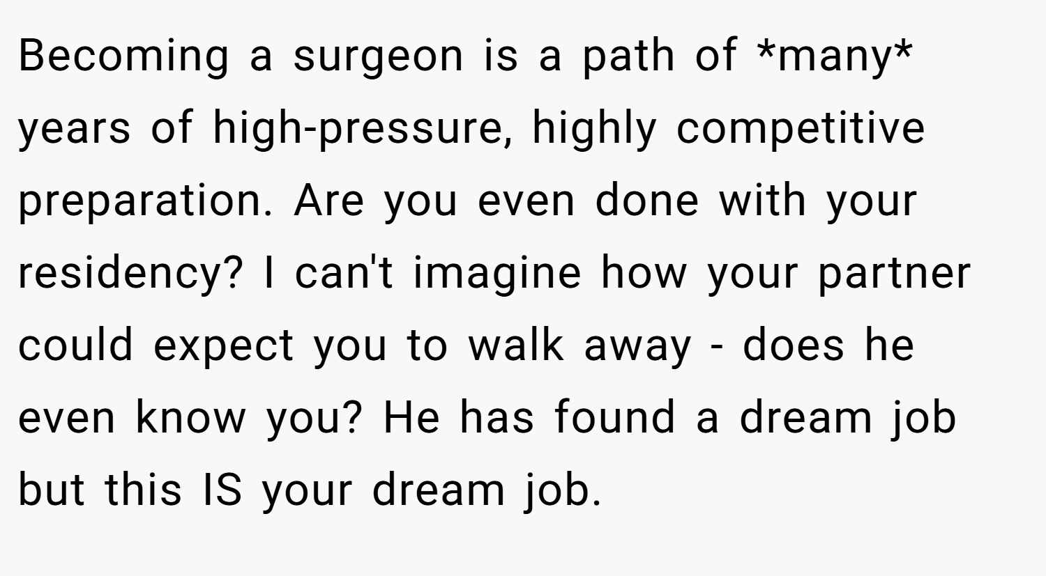 Becoming a surgeon is a path of *many* years of high-pressure, highly competitive preparation. Are you even done with your residency? I can't imagine how your partner could expect you to walk away - does he even know you? He has found a dream job but this IS your dream job.