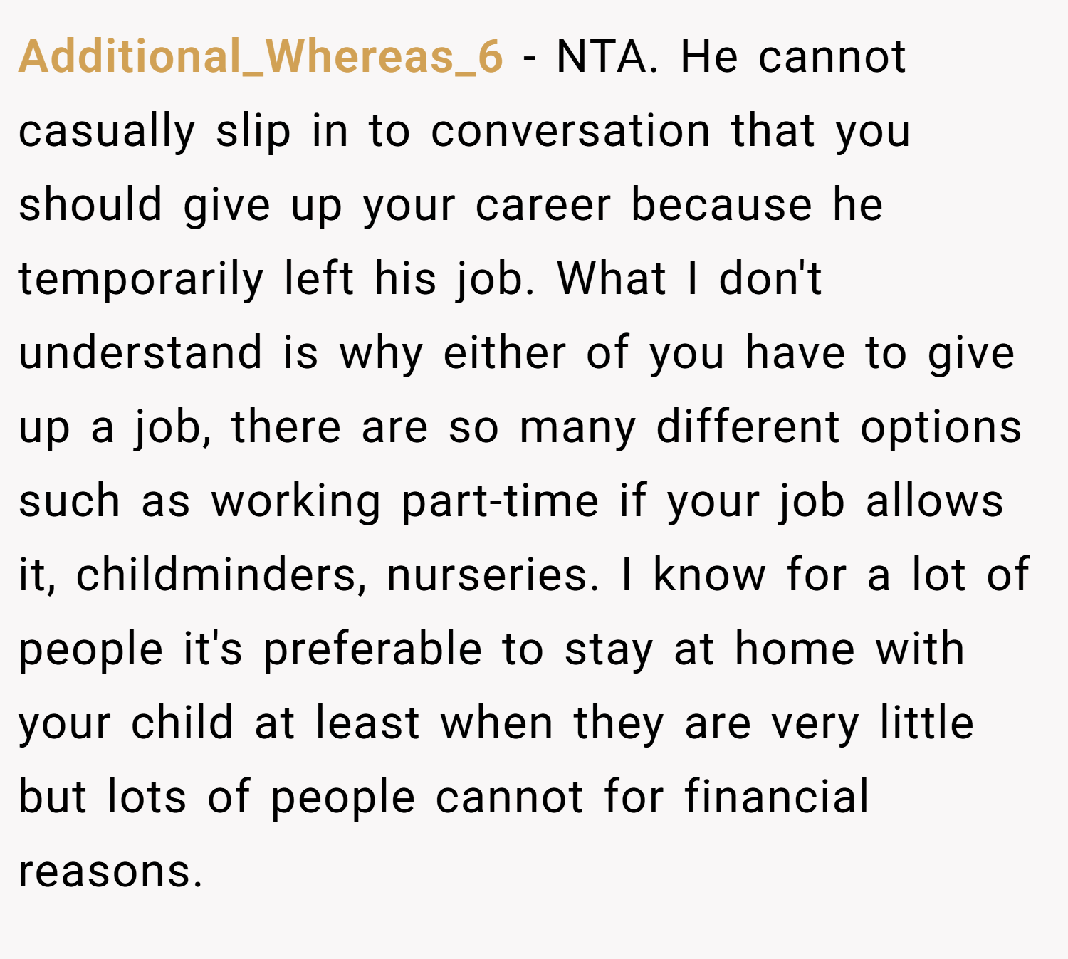 Additional_Whereas_6 − NTA. He cannot casually slip in to conversation that you should give up your career because he temporarily left his job. What I don't understand is why either of you have to give up a job, there are so many different options such as working part-time if your job allows it, childminders, nurseries. I know for a lot of people it's preferable to stay at home with your child at least when they are very little but lots of people cannot for financial reasons.