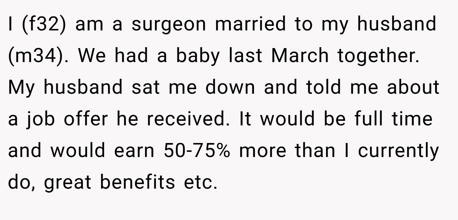 I (f32) am a surgeon married to my husband (m34). We had a baby last March together. My husband sat me down and told me about a job offer he received. It would be full time and would earn 50-75% more than I currently do, great benefits etc.