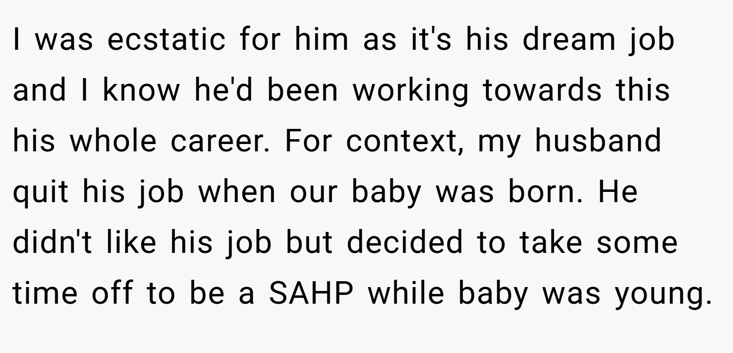 I was ecstatic for him as it's his dream job and I know he'd been working towards this his whole career. For context, my husband quit his job when our baby was born. He didn't like his job but decided to take some time off to be a SAHP while baby was young.