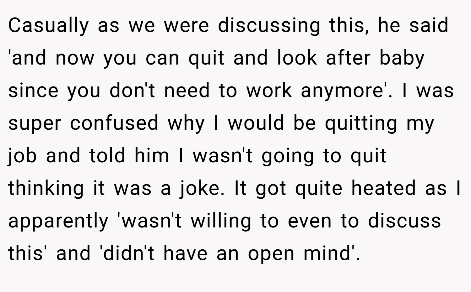 Casually as we were discussing this, he said 'and now you can quit and look after baby since you don't need to work anymore'. I was super confused why I would be quitting my job and told him I wasn't going to quit thinking it was a joke. It got quite heated as I apparently 'wasn't willing to even to discuss this' and 'didn't have an open mind'.