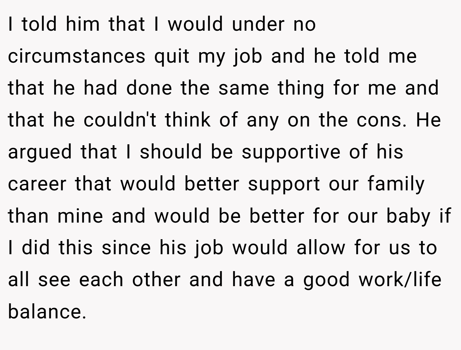 I told him that I would under no circumstances quit my job and he told me that he had done the same thing for me and that he couldn't think of any on the cons. He argued that I should be supportive of his career that would better support our family than mine and would be better for our baby if I did this since his job would allow for us to all see each other and have a good work/life balance.