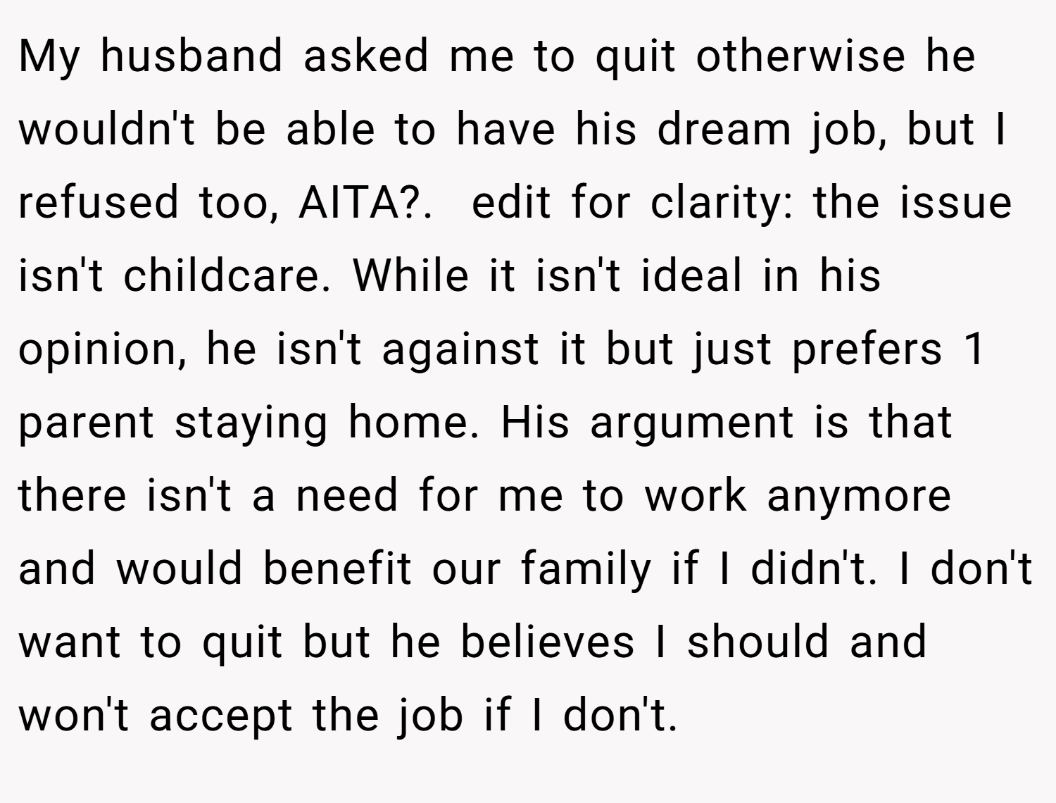 My husband asked me to quit otherwise he wouldn't be able to have his dream job, but I refused too, AITA?. ​ edit for clarity: the issue isn't childcare. While it isn't ideal in his opinion, he isn't against it but just prefers 1 parent staying home. His argument is that there isn't a need for me to work anymore and would benefit our family if I didn't. I don't want to quit but he believes I should and won't accept the job if I don't.