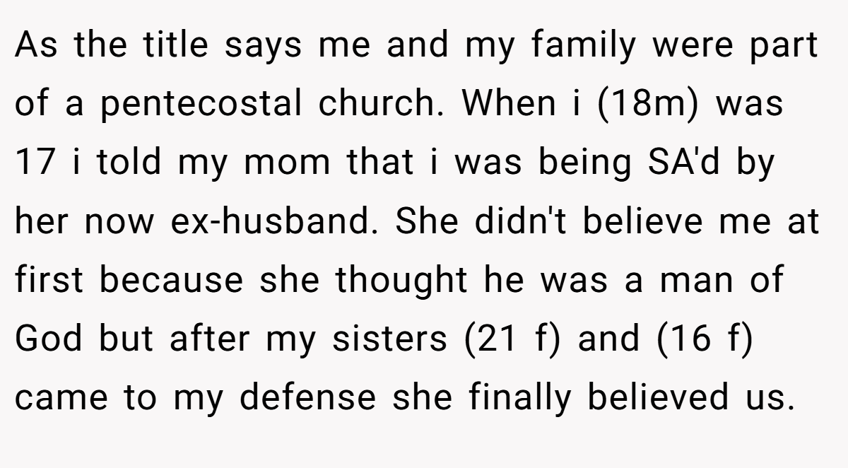 As the title says me and my family were part of a pentecostal church. When i (18m) was 17 i told my mom that i was being SA'd by her now ex-husband. She didn't believe me at first because she thought he was a man of God but after my sisters (21 f) and (16 f) came to my defense she finally believed us.