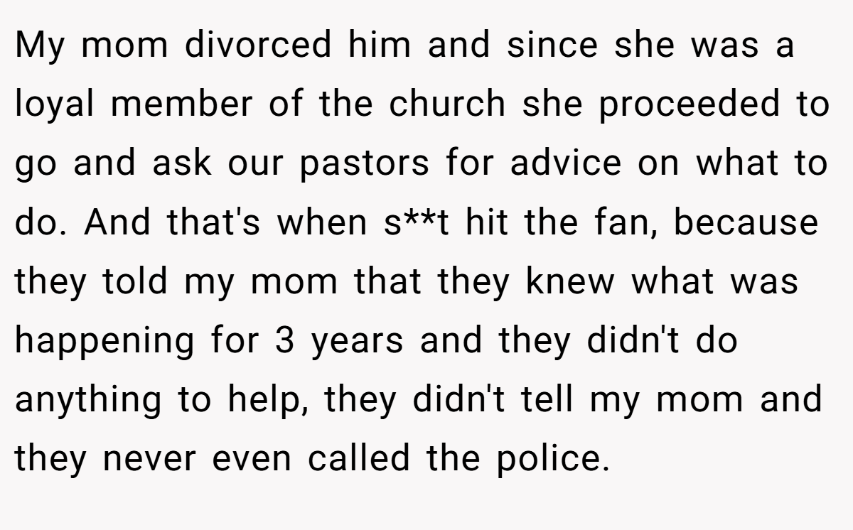 My mom divorced him and since she was a loyal member of the church she proceeded to go and ask our pastors for advice on what to do. And that's when s**t hit the fan, because they told my mom that they knew what was happening for 3 years and they didn't do anything to help, they didn't tell my mom and they never even called the police.