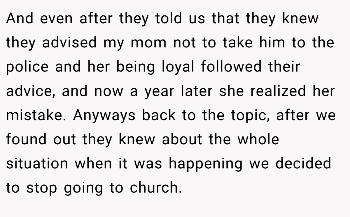 And even after they told us that they knew they advised my mom not to take him to the police and her being loyal followed their advice, and now a year later she realized her mistake. Anyways back to the topic, after we found out they knew about the whole situation when it was happening we decided to stop going to church.