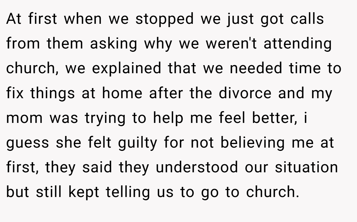 At first when we stopped we just got calls from them asking why we weren't attending church, we explained that we needed time to fix things at home after the divorce and my mom was trying to help me feel better, i guess she felt guilty for not believing me at first, they said they understood our situation but still kept telling us to go to church.