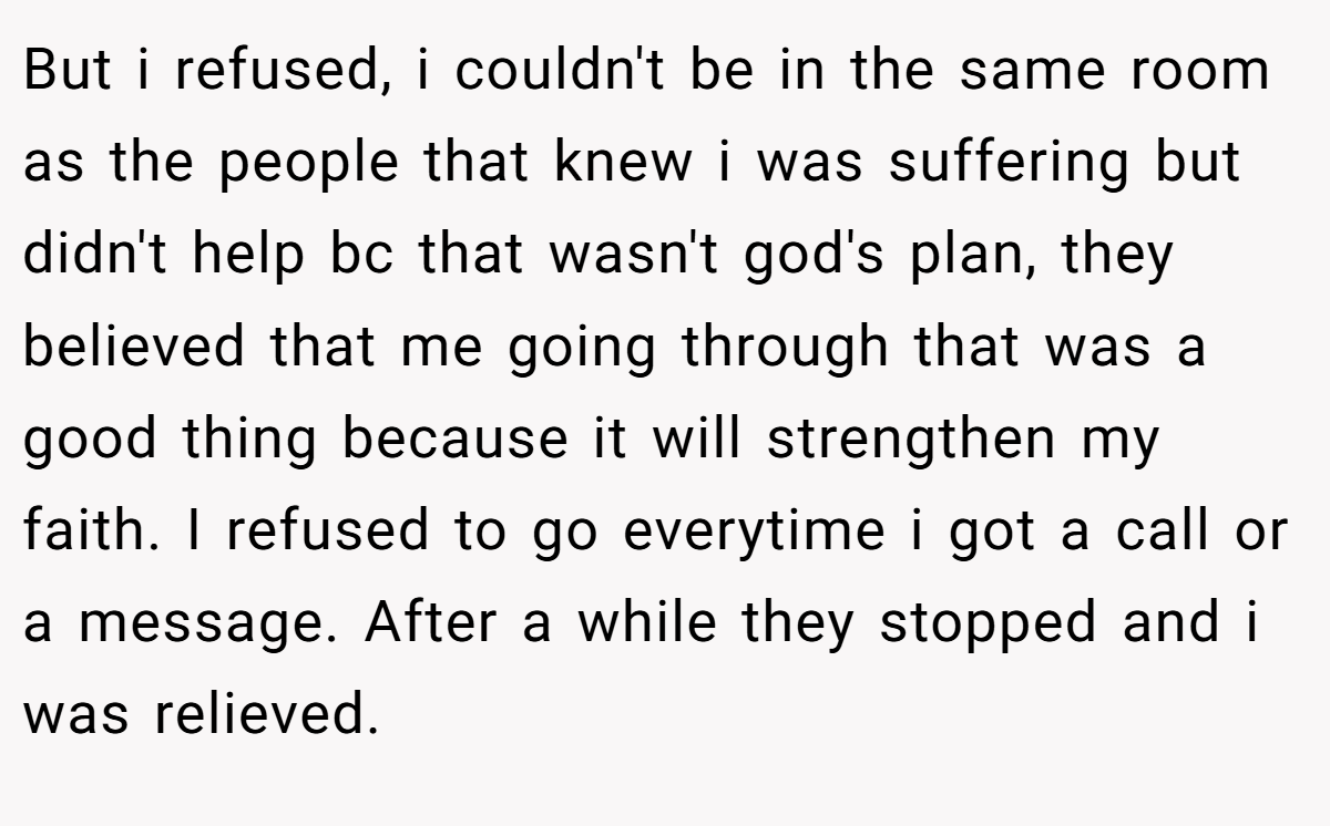 But i refused, i couldn't be in the same room as the people that knew i was suffering but didn't help bc that wasn't god's plan, they believed that me going through that was a good thing because it will strengthen my faith. I refused to go everytime i got a call or a message. After a while they stopped and i was relieved.