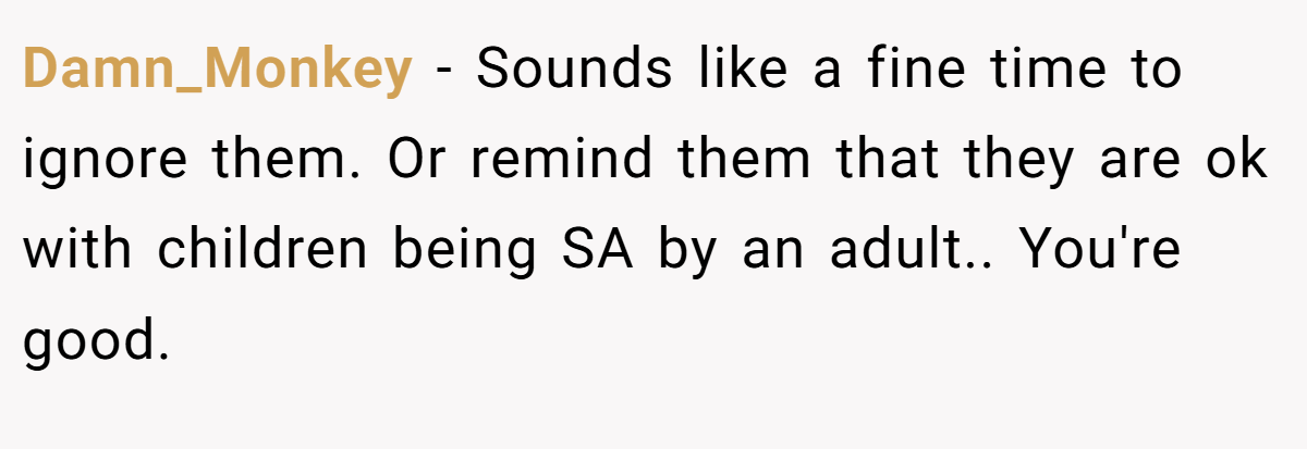 Damn_Monkey - Sounds like a fine time to ignore them. Or remind them that they are ok with children being SA by an adult.. You're good.