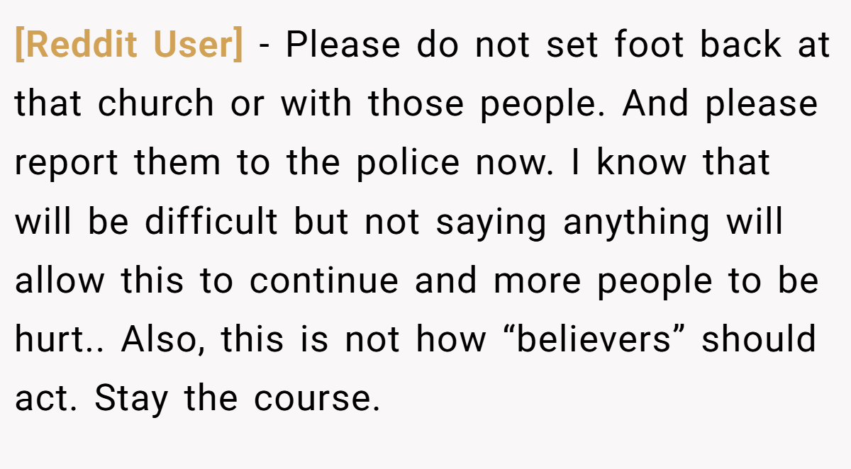[Reddit User] - Please do not set foot back at that church or with those people. And please report them to the police now. I know that will be difficult but not saying anything will allow this to continue and more people to be hurt.. Also, this is not how “believers” should act. Stay the course.