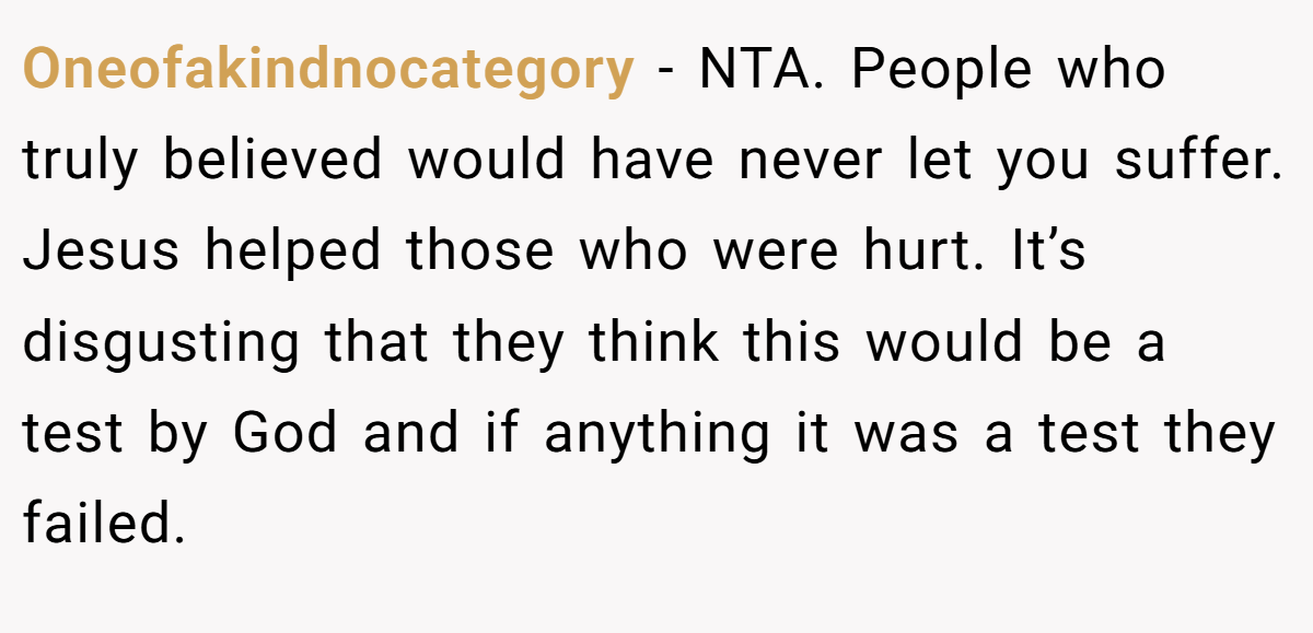 Oneofakindnocategory - NTA. People who truly believed would have never let you suffer. Jesus helped those who were hurt. It’s disgusting that they think this would be a test by God and if anything it was a test they failed.