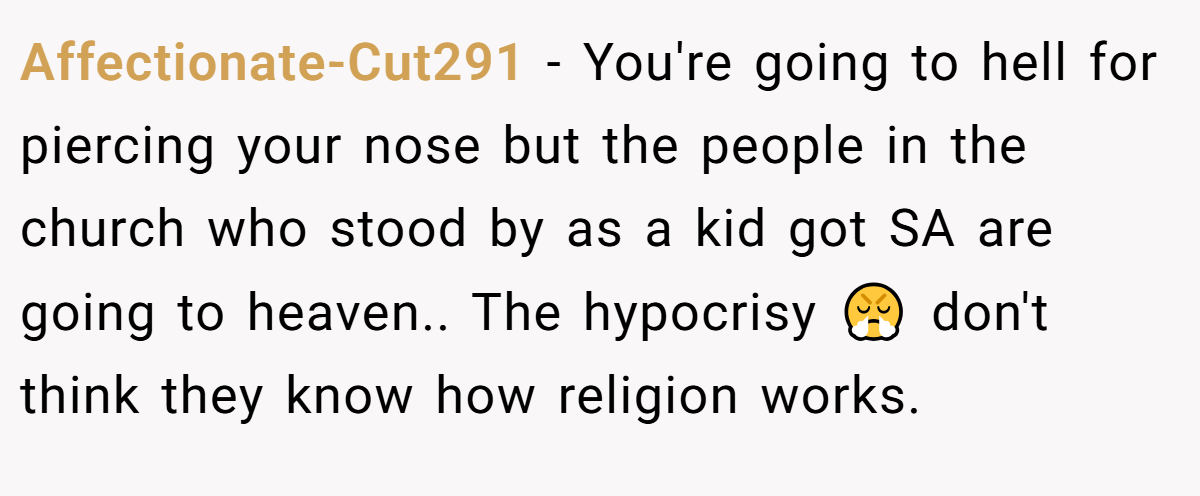 Affectionate-Cut291 - You're going to hell for piercing your nose but the people in the church who stood by as a kid got SA are going to heaven.. The hypocrisy 😤 don't think they know how religion works.