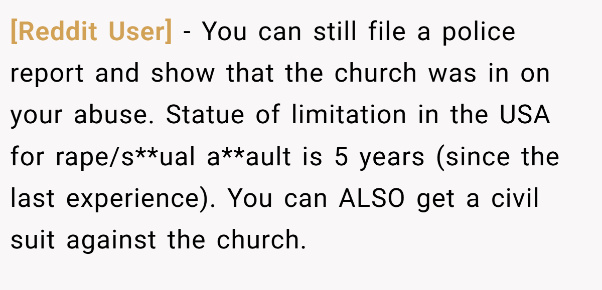 [Reddit User] - You can still file a police report and show that the church was in on your abuse. Statue of limitation in the USA for rape/s**ual a**ault is 5 years (since the last experience). You can ALSO get a civil suit against the church.