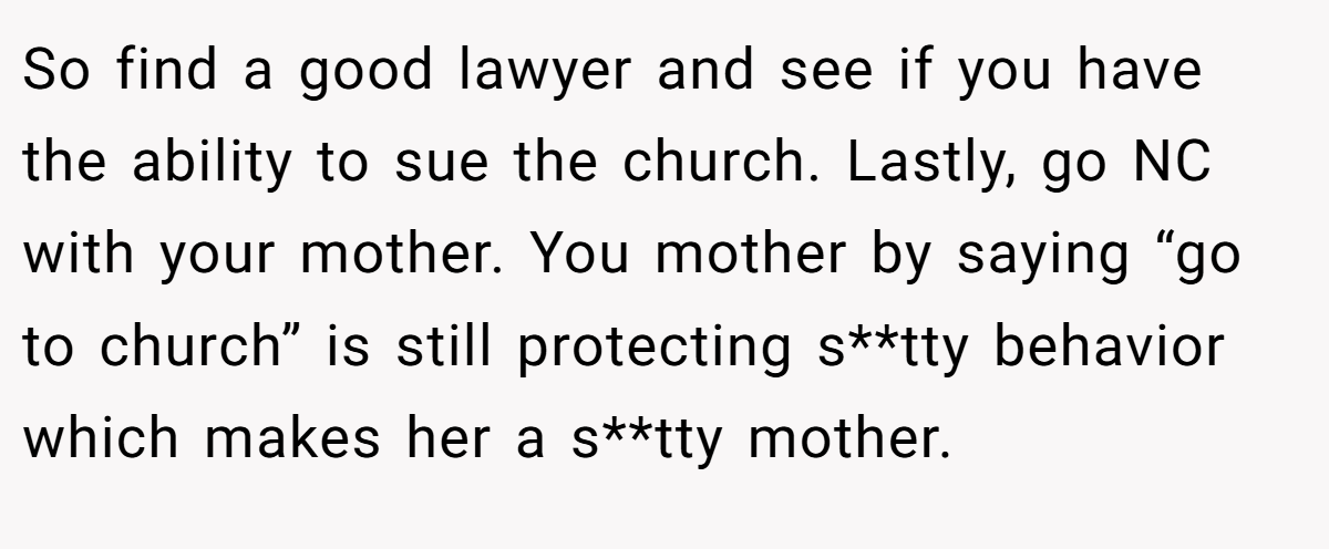 So find a good lawyer and see if you have the ability to sue the church. Lastly, go NC with your mother. You mother by saying “go to church” is still protecting s**tty behavior which makes her a s**tty mother.