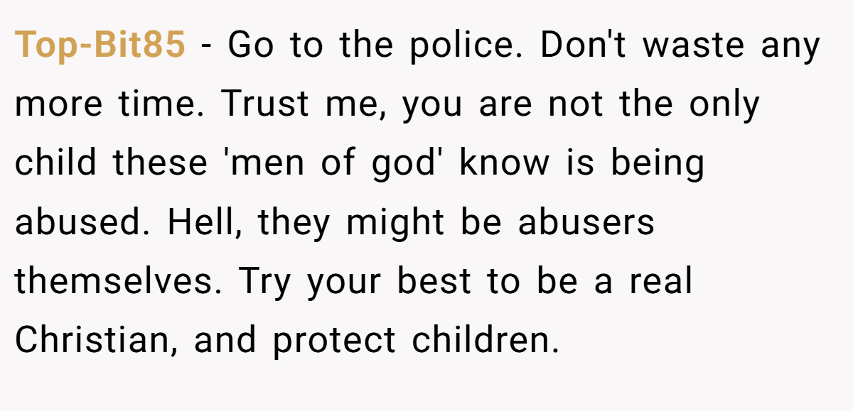 Top-Bit85 - Go to the police. Don't waste any more time. Trust me, you are not the only child these 'men of god' know is being abused. Hell, they might be abusers themselves. Try your best to be a real Christian, and protect children.