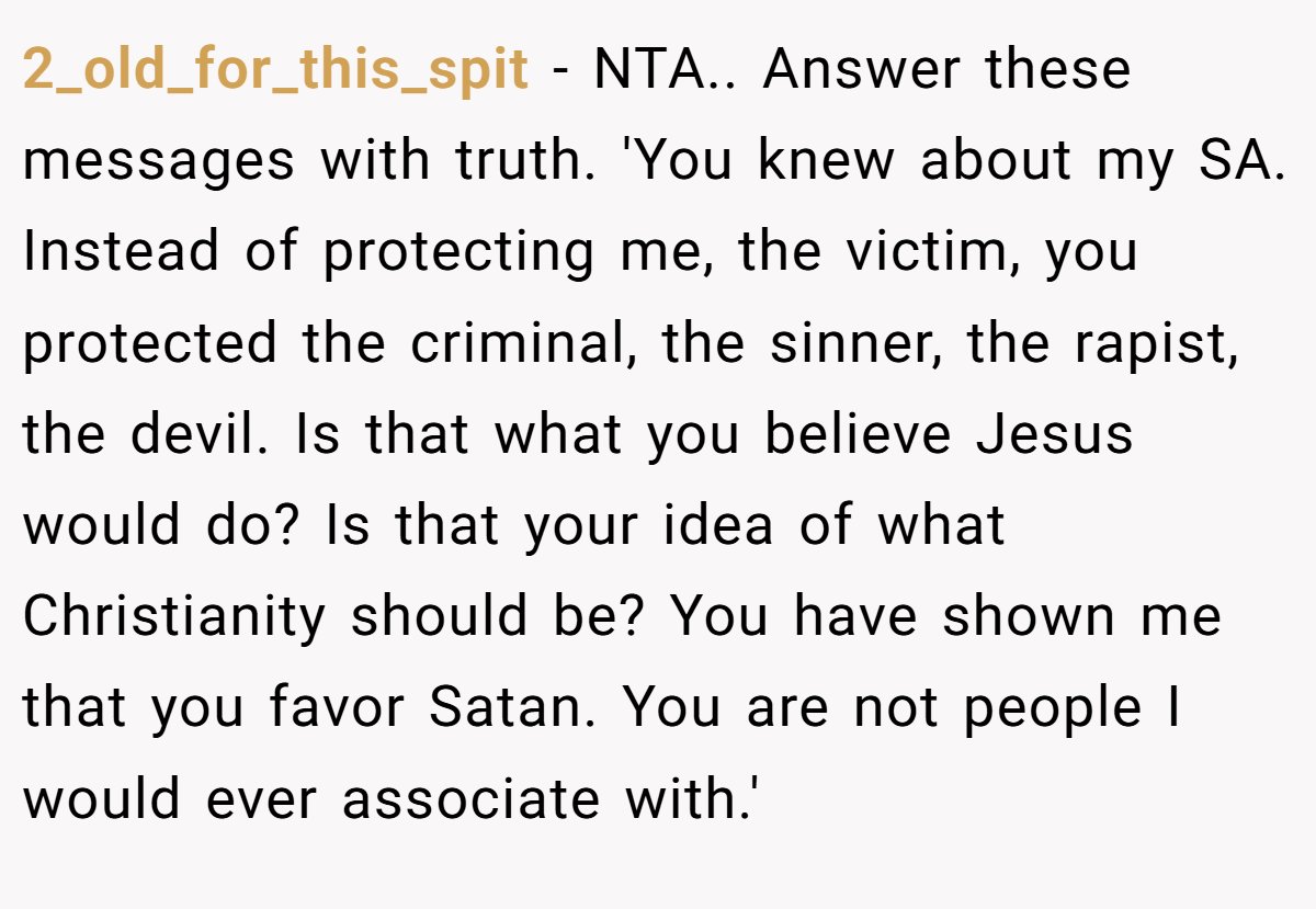 2_old_for_this_spit - NTA.. Answer these messages with truth. 'You knew about my SA. Instead of protecting me, the victim, you protected the criminal, the sinner, the rapist, the devil. Is that what you believe Jesus would do? Is that your idea of what Christianity should be? You have shown me that you favor Satan. You are not people I would ever associate with.'