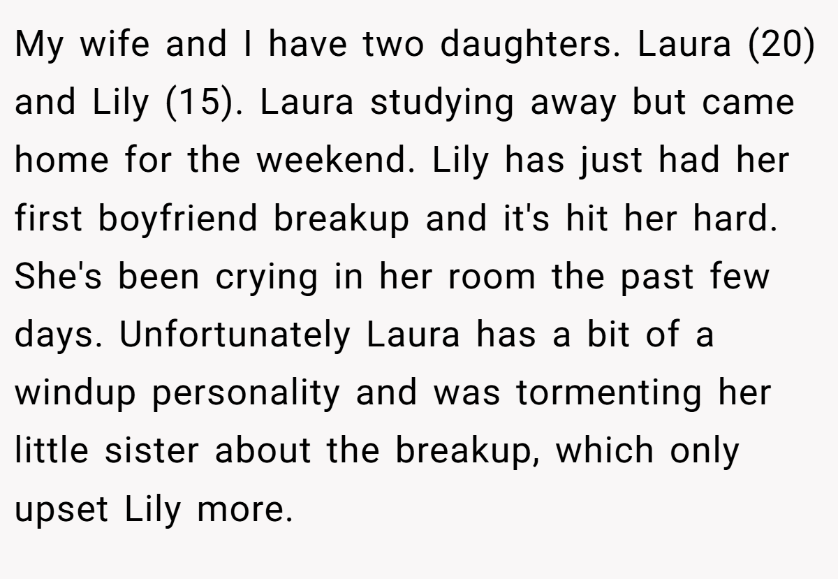 My wife and I have two daughters. Laura (20) and Lily (15). Laura studying away but came home for the weekend. Lily has just had her first boyfriend breakup and it's hit her hard. She's been crying in her room the past few days. Unfortunately Laura has a bit of a windup personality and was tormenting her little sister about the breakup, which only upset Lily more.