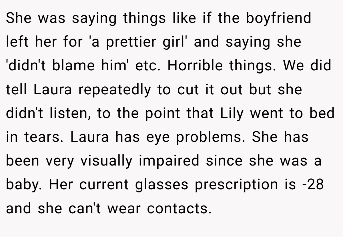 She was saying things like if the boyfriend left her for 'a prettier girl' and saying she 'didn't blame him' etc. Horrible things. We did tell Laura repeatedly to cut it out but she didn't listen, to the point that Lily went to bed in tears. Laura has eye problems. She has been very visually impaired since she was a baby. Her current glasses prescription is -28 and she can't wear contacts.