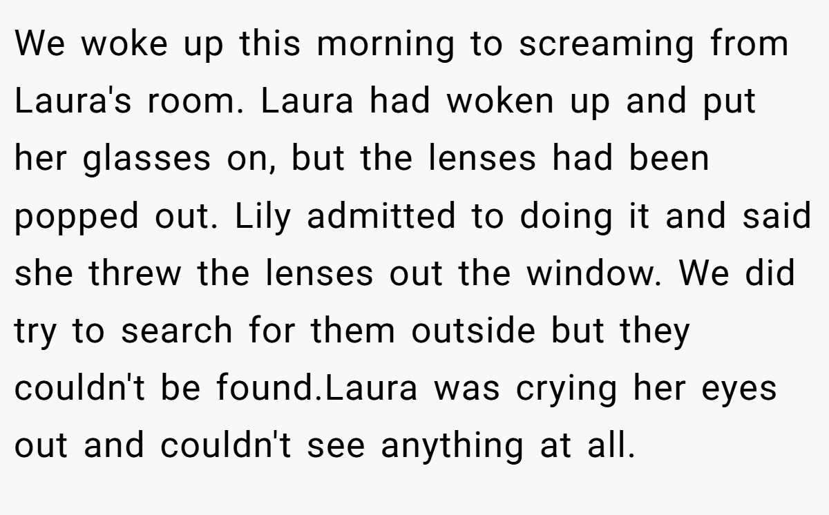 We woke up this morning to screaming from Laura's room. Laura had woken up and put her glasses on, but the lenses had been popped out. Lily admitted to doing it and said she threw the lenses out the window. We did try to search for them outside but they couldn't be found.Laura was crying her eyes out and couldn't see anything at all.