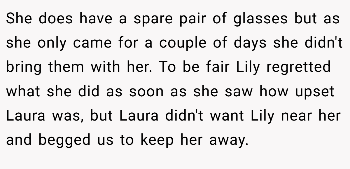 She does have a spare pair of glasses but as she only came for a couple of days she didn't bring them with her. To be fair Lily regretted what she did as soon as she saw how upset Laura was, but Laura didn't want Lily near her and begged us to keep her away.