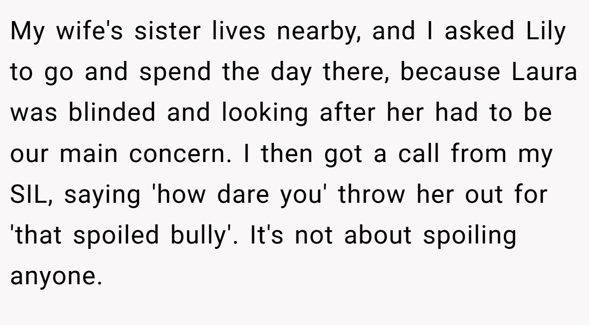 My wife's sister lives nearby, and I asked Lily to go and spend the day there, because Laura was blinded and looking after her had to be our main concern. I then got a call from my SIL, saying 'how dare you' throw her out for 'that spoiled bully'. It's not about spoiling anyone.