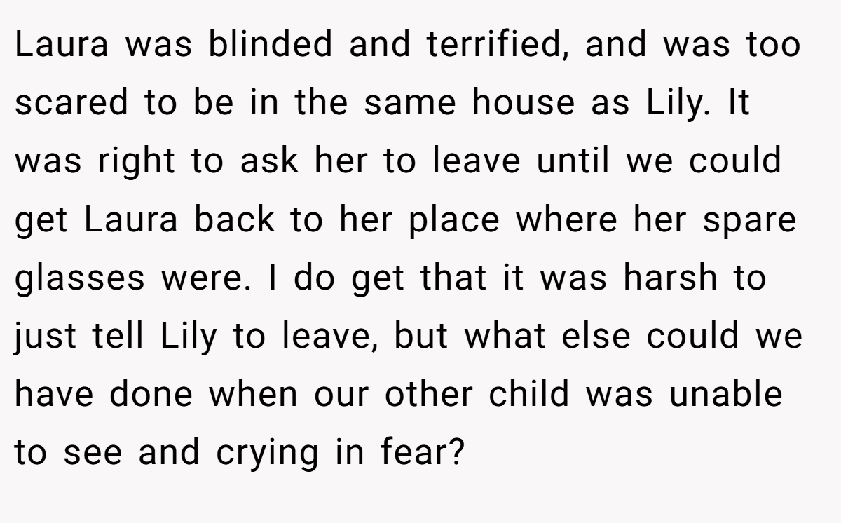Laura was blinded and terrified, and was too scared to be in the same house as Lily. It was right to ask her to leave until we could get Laura back to her place where her spare glasses were. I do get that it was harsh to just tell Lily to leave, but what else could we have done when our other child was unable to see and crying in fear?